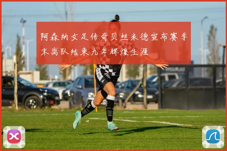 阿森纳女足传奇贝丝米德宣布赛季末离队结束九年辉煌生涯
