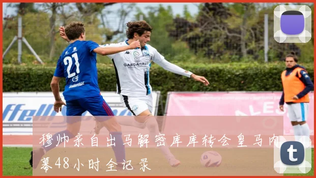 穆帅亲自出马解密库库转会皇马内幕48小时全记录