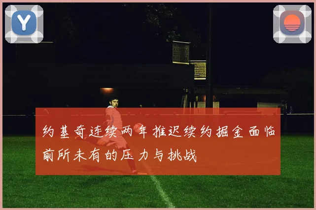 约基奇连续两年推迟续约掘金面临前所未有的压力与挑战