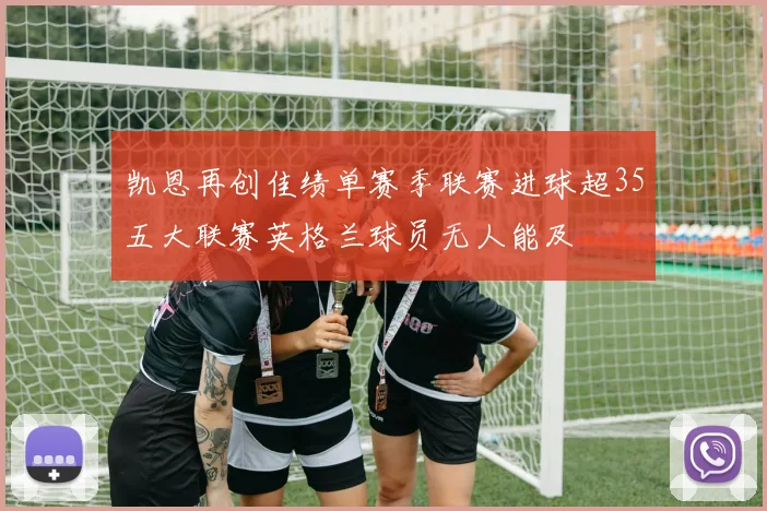 凯恩再创佳绩单赛季联赛进球超35五大联赛英格兰球员无人能及