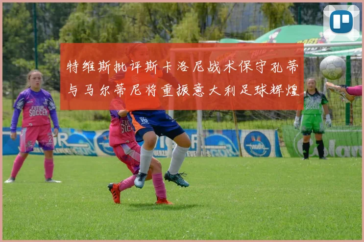 特维斯批评斯卡洛尼战术保守孔蒂与马尔蒂尼将重振意大利足球辉煌