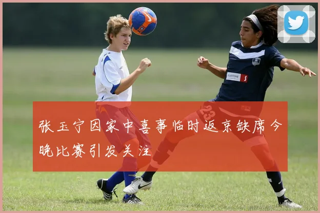 张玉宁因家中喜事临时返京缺席今晚比赛引发关注