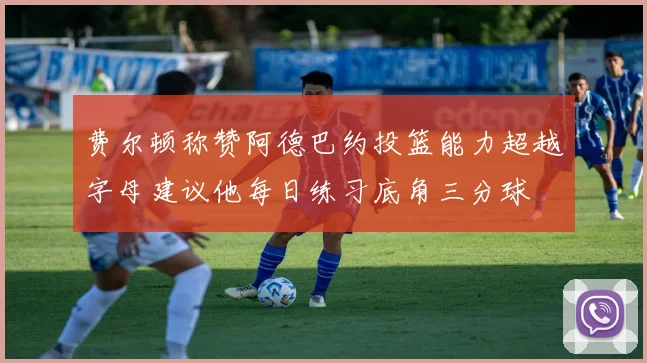 费尔顿称赞阿德巴约投篮能力超越字母建议他每日练习底角三分球