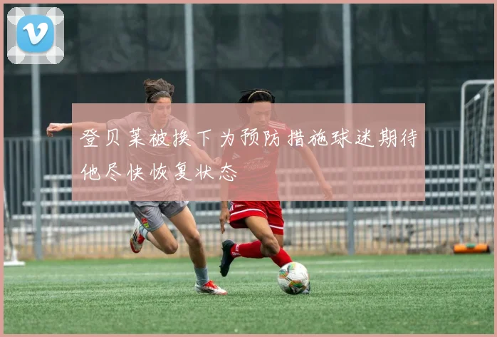 登贝莱被换下为预防措施球迷期待他尽快恢复状态