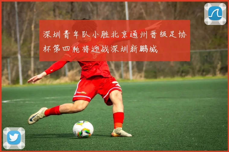 深圳青年队小胜北京通州晋级足协杯第四轮将迎战深圳新鹏城