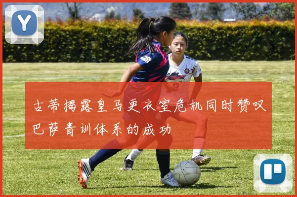 古蒂揭露皇马更衣室危机同时赞叹巴萨青训体系的成功