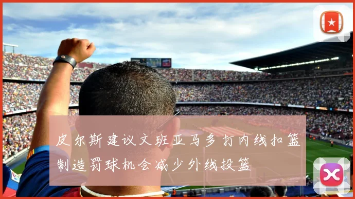 皮尔斯建议文班亚马多打内线扣篮制造罚球机会减少外线投篮
