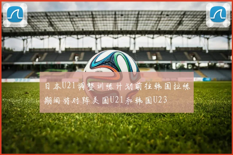 日本U21调整训练计划前往韩国拉练期间将对阵美国U21和韩国U23