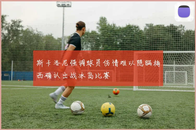 斯卡洛尼强调球员伤情难以隐瞒梅西确认出战冰岛比赛