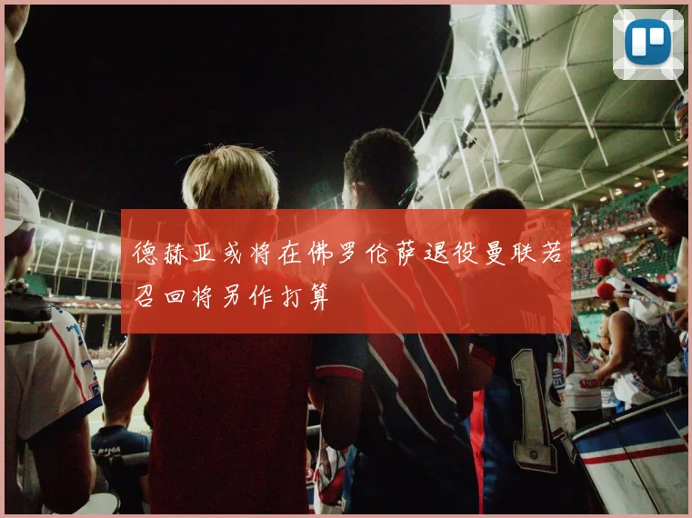 德赫亚或将在佛罗伦萨退役曼联若召回将另作打算