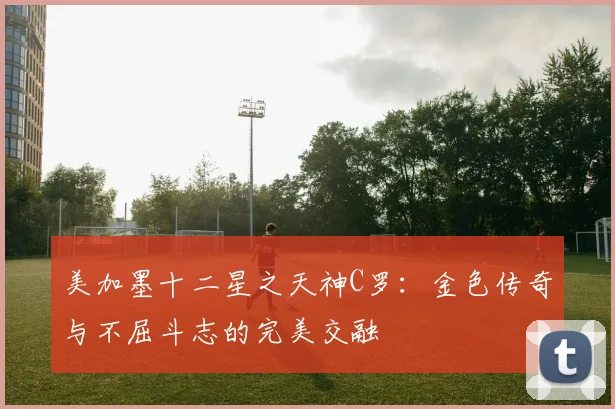 美加墨十二星之天神C罗：金色传奇与不屈斗志的完美交融