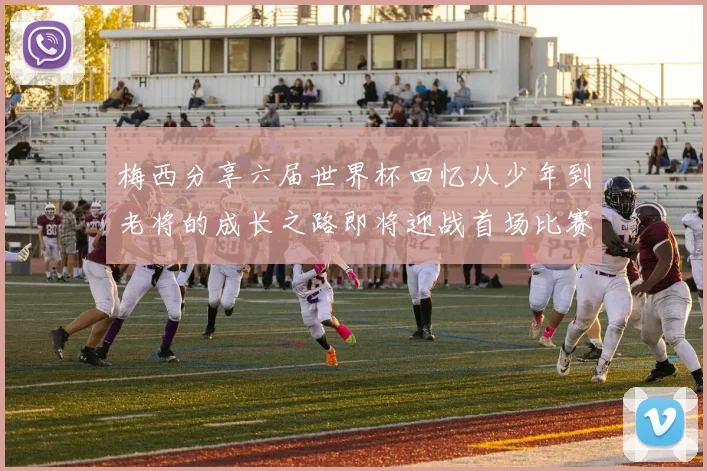 梅西分享六届世界杯回忆从少年到老将的成长之路即将迎战首场比赛