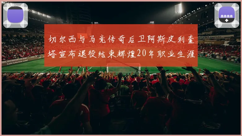 切尔西与马竞传奇后卫阿斯皮利奎塔宣布退役结束辉煌20年职业生涯
