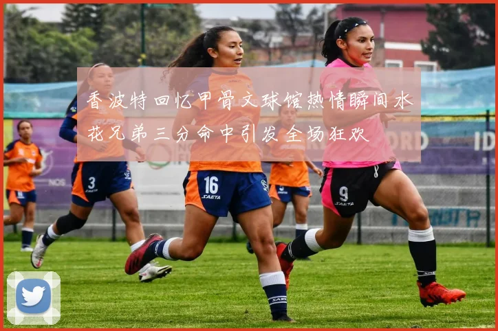 香波特回忆甲骨文球馆热情瞬间水花兄弟三分命中引发全场狂欢