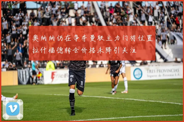 奥纳纳仍在争夺曼联主力门将位置拉什福德转会价格未降引关注