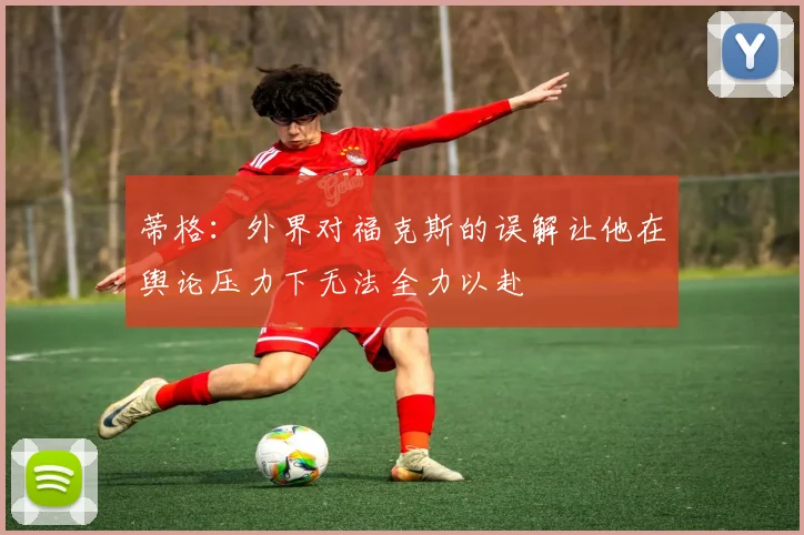 蒂格：外界对福克斯的误解让他在舆论压力下无法全力以赴