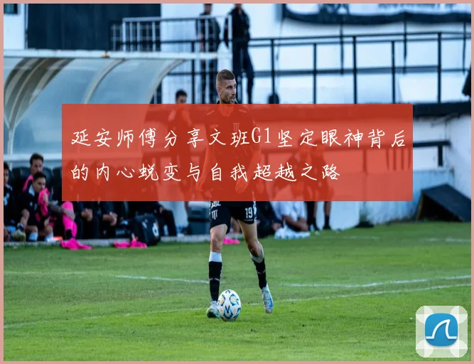 延安师傅分享文班G1坚定眼神背后的内心蜕变与自我超越之路