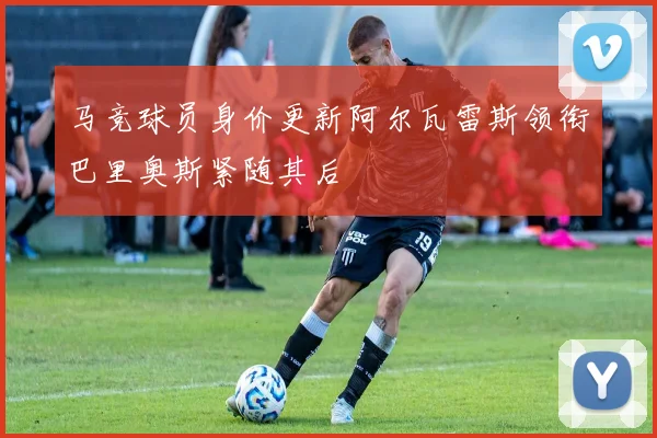 马竞球员身价更新阿尔瓦雷斯领衔巴里奥斯紧随其后