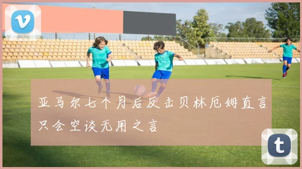 亚马尔七个月后反击贝林厄姆直言只会空谈无用之言