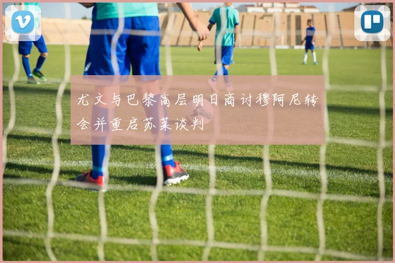 尤文与巴黎高层明日商讨穆阿尼转会并重启苏莱谈判