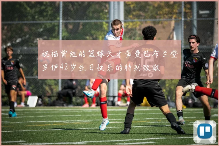 祝福曾经的篮球天才黄曼巴布兰登罗伊42岁生日快乐的特别致敬