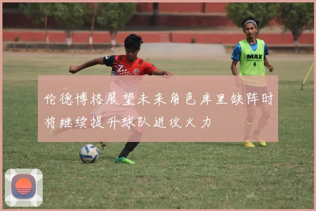 伦德博格展望未来角色库里缺阵时将继续提升球队进攻火力