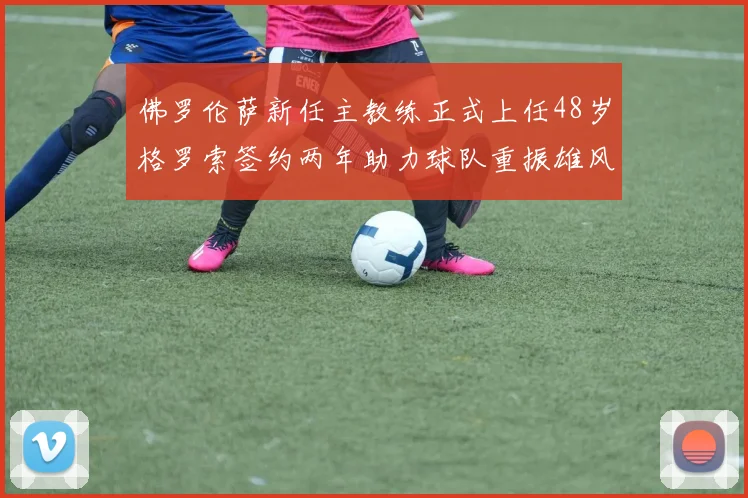 佛罗伦萨新任主教练正式上任48岁格罗索签约两年助力球队重振雄风