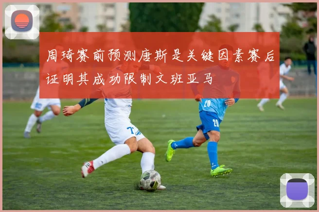 周琦赛前预测唐斯是关键因素赛后证明其成功限制文班亚马